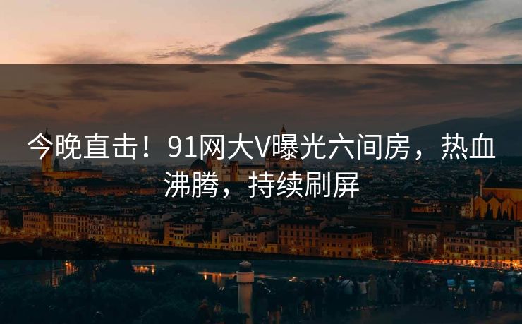 今晚直击！91网大V曝光六间房，热血沸腾，持续刷屏