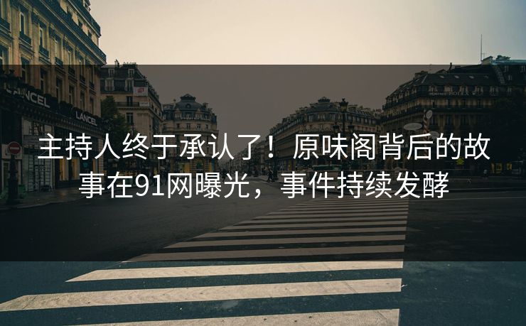主持人终于承认了！原味阁背后的故事在91网曝光，事件持续发酵