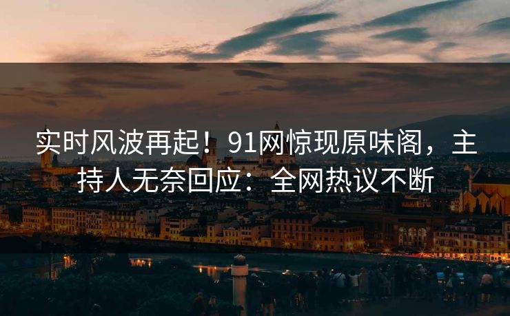 实时风波再起！91网惊现原味阁，主持人无奈回应：全网热议不断