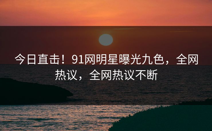 今日直击！91网明星曝光九色，全网热议，全网热议不断
