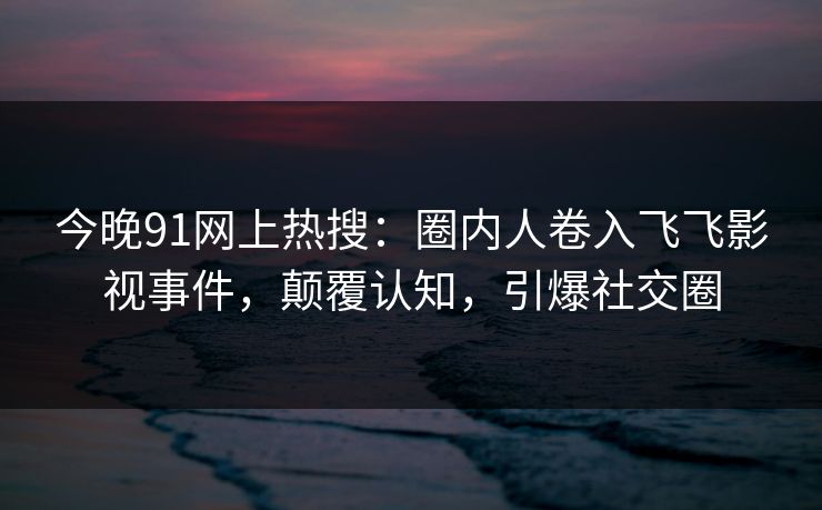 今晚91网上热搜：圈内人卷入飞飞影视事件，颠覆认知，引爆社交圈