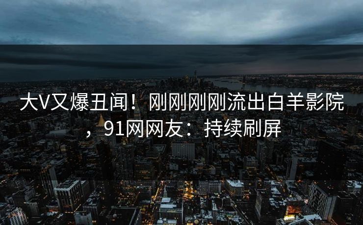 大V又爆丑闻！刚刚刚刚流出白羊影院，91网网友：持续刷屏