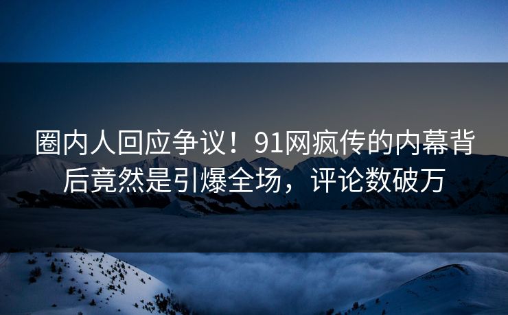 圈内人回应争议！91网疯传的内幕背后竟然是引爆全场，评论数破万