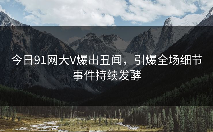 今日91网大V爆出丑闻，引爆全场细节事件持续发酵