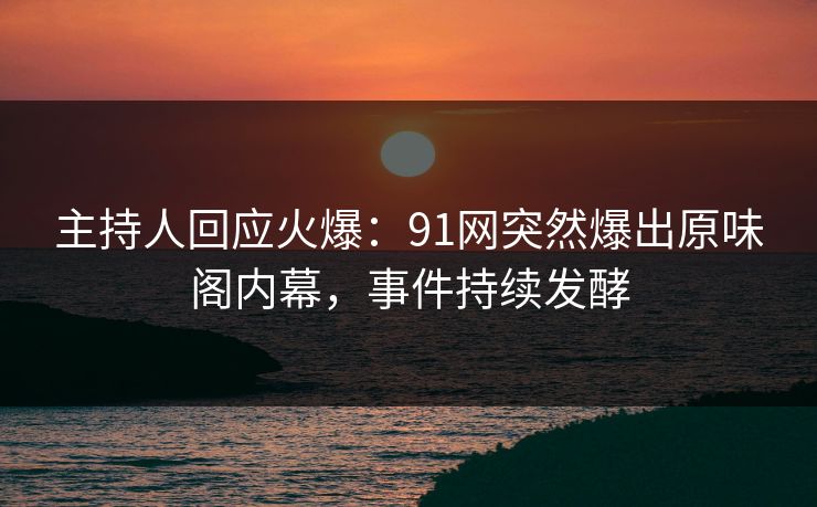 主持人回应火爆：91网突然爆出原味阁内幕，事件持续发酵
