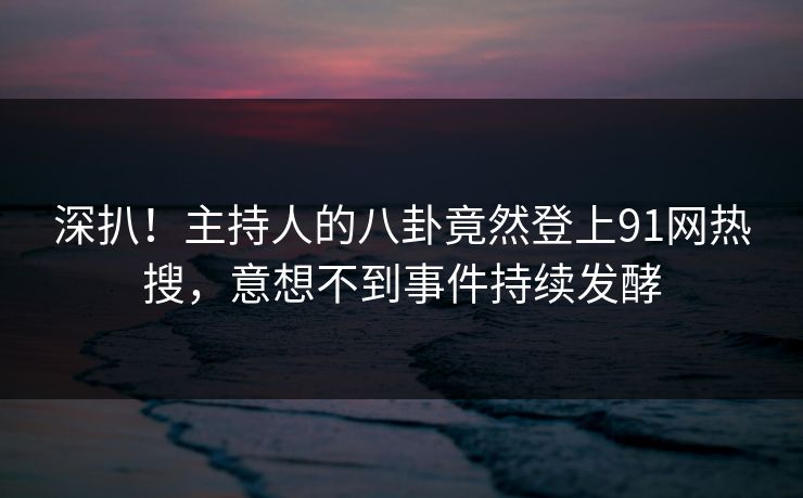 深扒！主持人的八卦竟然登上91网热搜，意想不到事件持续发酵