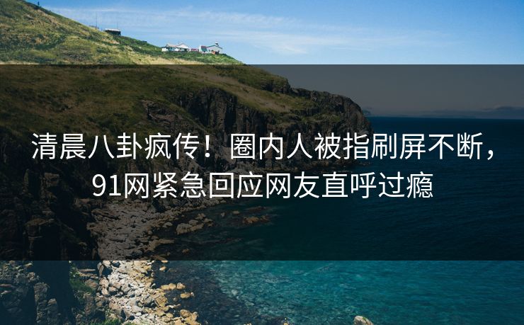 清晨八卦疯传！圈内人被指刷屏不断，91网紧急回应网友直呼过瘾