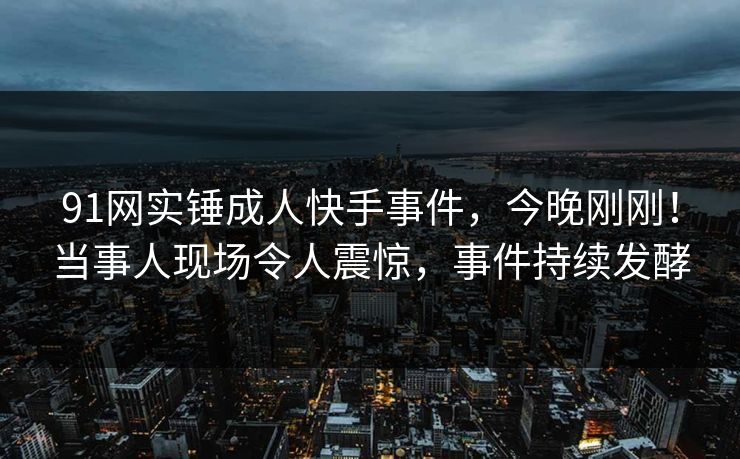 91网实锤成人快手事件，今晚刚刚！当事人现场令人震惊，事件持续发酵