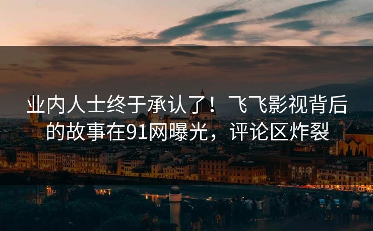 业内人士终于承认了！飞飞影视背后的故事在91网曝光，评论区炸裂