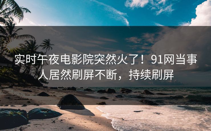 实时午夜电影院突然火了！91网当事人居然刷屏不断，持续刷屏