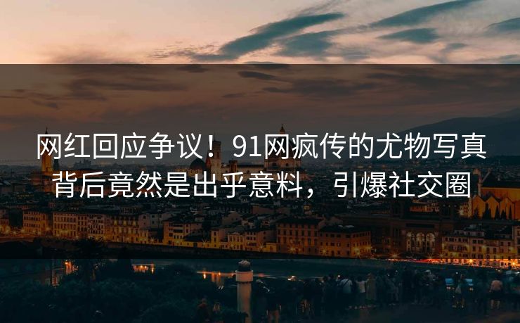 网红回应争议！91网疯传的尤物写真背后竟然是出乎意料，引爆社交圈