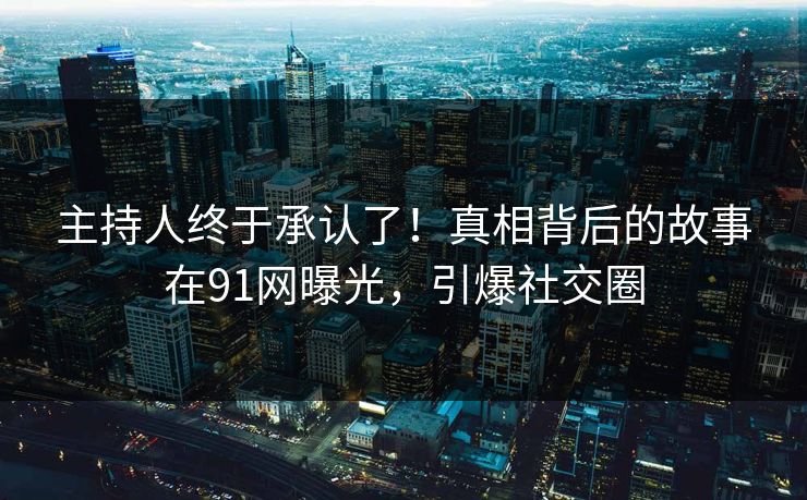 主持人终于承认了！真相背后的故事在91网曝光，引爆社交圈