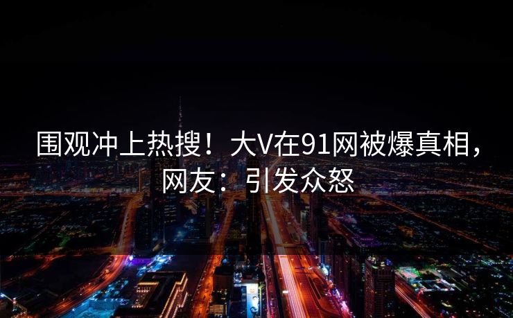 围观冲上热搜！大V在91网被爆真相，网友：引发众怒
