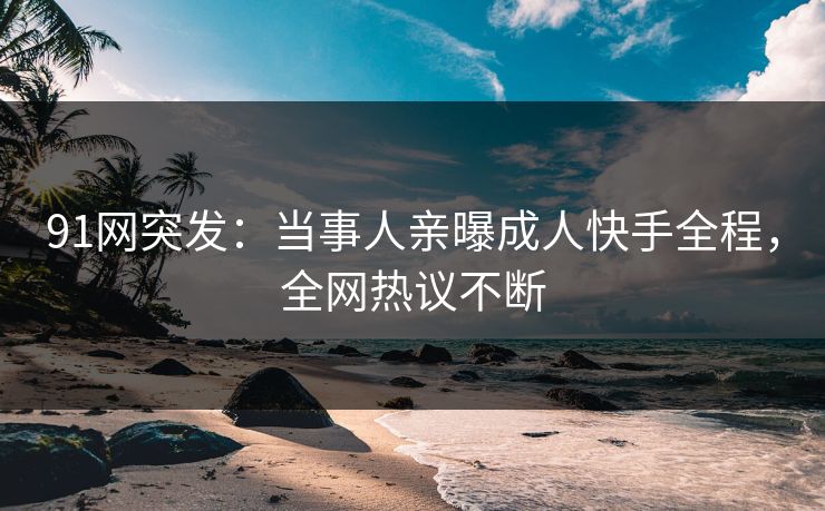 91网突发：当事人亲曝成人快手全程，全网热议不断
