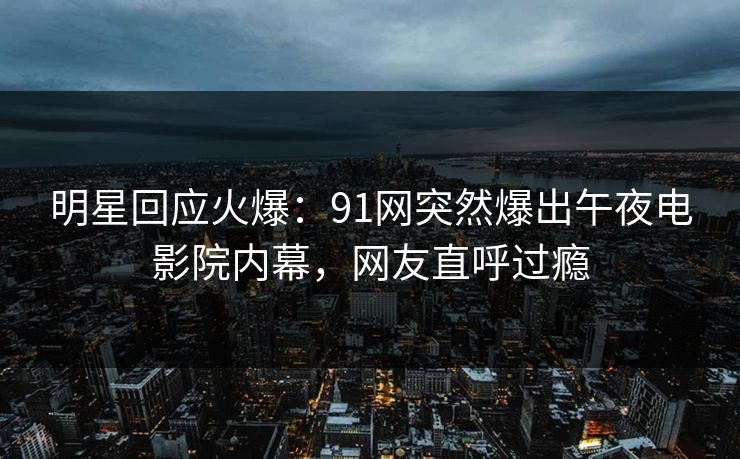 明星回应火爆：91网突然爆出午夜电影院内幕，网友直呼过瘾