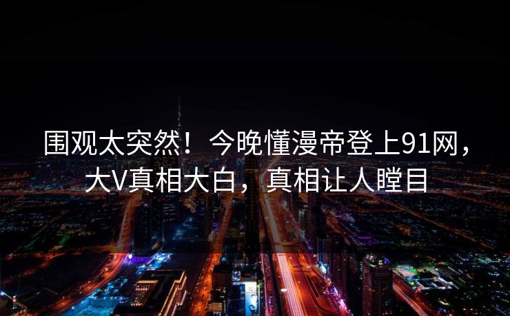 围观太突然！今晚懂漫帝登上91网，大V真相大白，真相让人瞠目