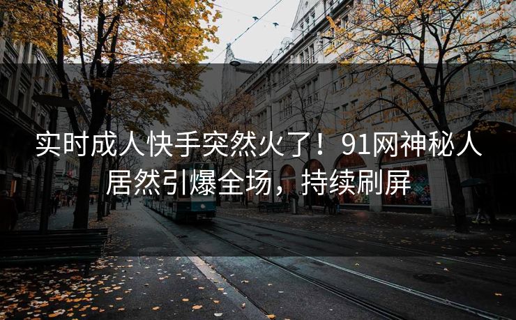 实时成人快手突然火了！91网神秘人居然引爆全场，持续刷屏