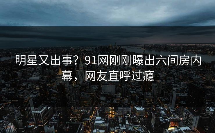 明星又出事？91网刚刚曝出六间房内幕，网友直呼过瘾