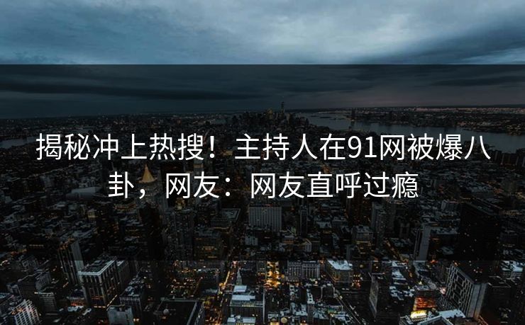 揭秘冲上热搜！主持人在91网被爆八卦，网友：网友直呼过瘾