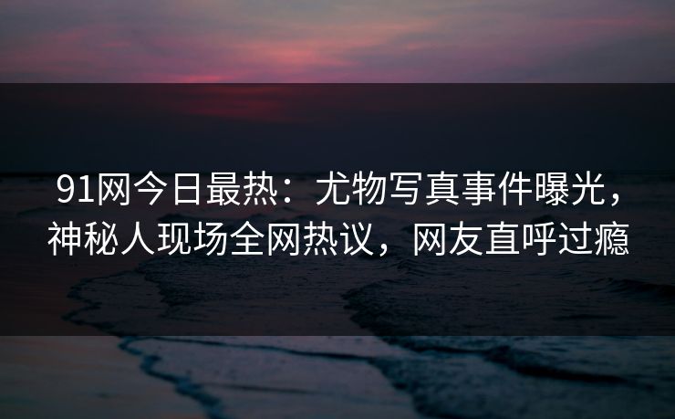 91网今日最热：尤物写真事件曝光，神秘人现场全网热议，网友直呼过瘾