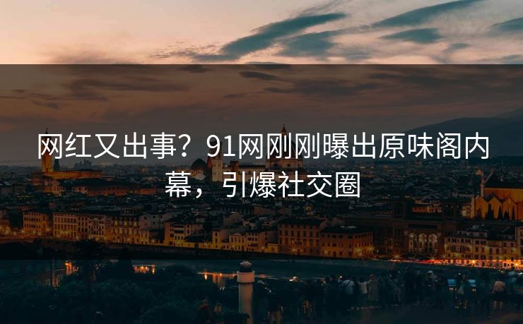 网红又出事？91网刚刚曝出原味阁内幕，引爆社交圈