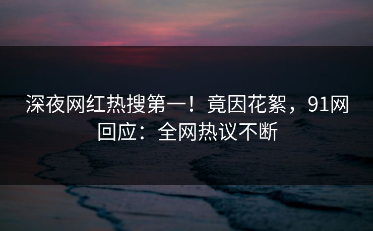 深夜网红热搜第一！竟因花絮，91网回应：全网热议不断
