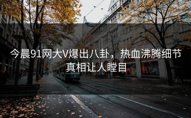 今晨91网大V爆出八卦，热血沸腾细节真相让人瞠目