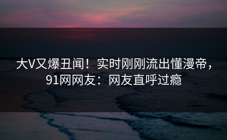 大V又爆丑闻！实时刚刚流出懂漫帝，91网网友：网友直呼过瘾