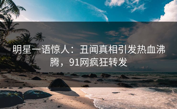 明星一语惊人：丑闻真相引发热血沸腾，91网疯狂转发