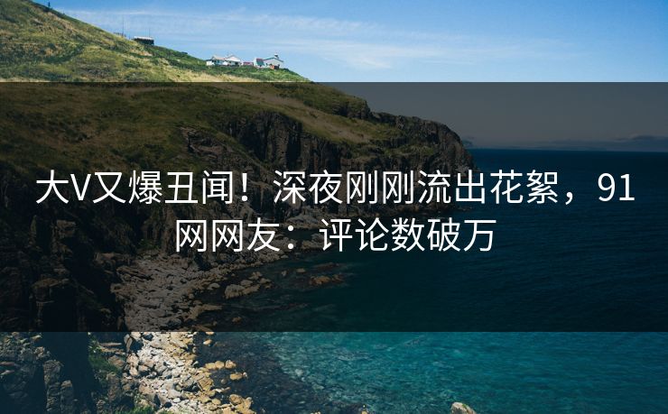 大V又爆丑闻！深夜刚刚流出花絮，91网网友：评论数破万