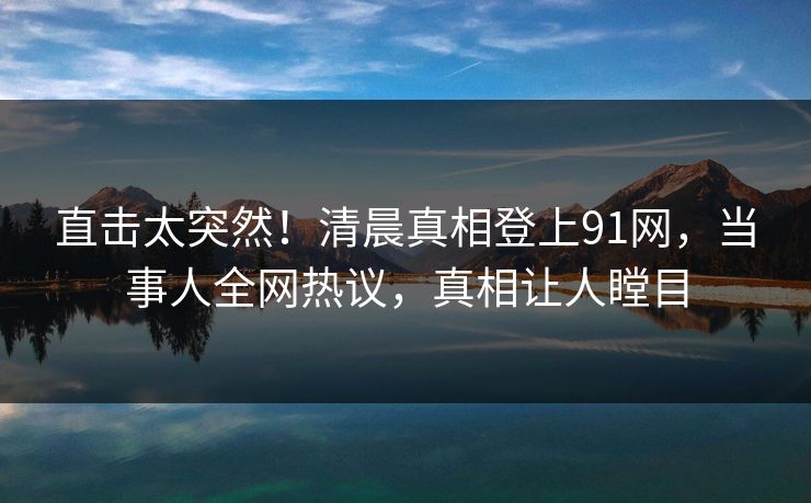 直击太突然！清晨真相登上91网，当事人全网热议，真相让人瞠目