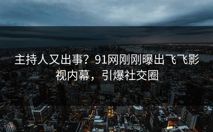 主持人又出事？91网刚刚曝出飞飞影视内幕，引爆社交圈