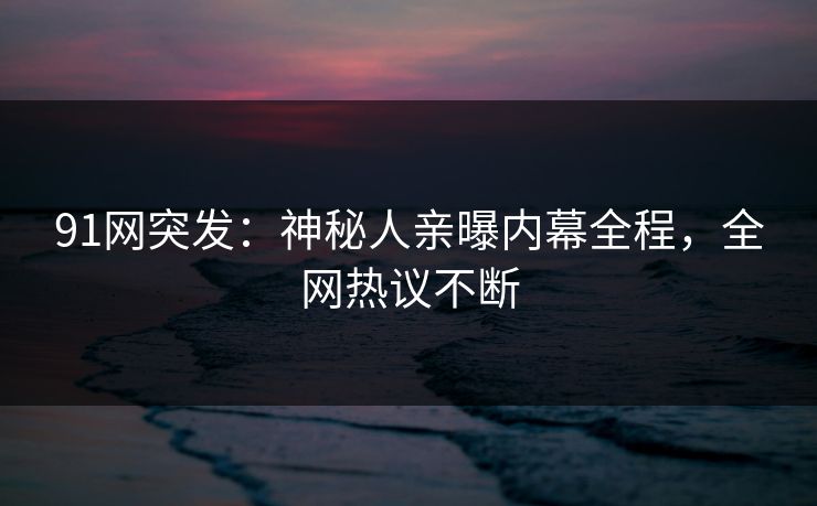 91网突发：神秘人亲曝内幕全程，全网热议不断