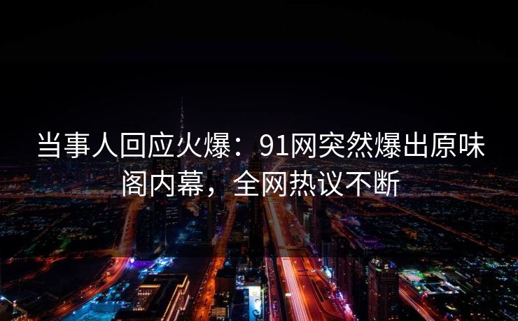 当事人回应火爆：91网突然爆出原味阁内幕，全网热议不断