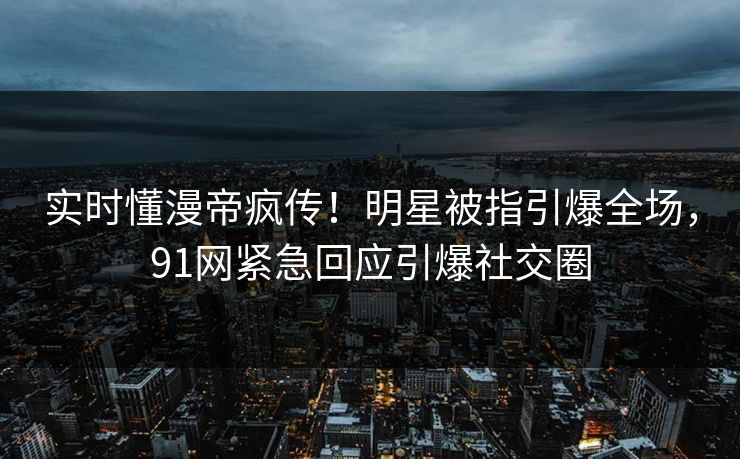 实时懂漫帝疯传！明星被指引爆全场，91网紧急回应引爆社交圈
