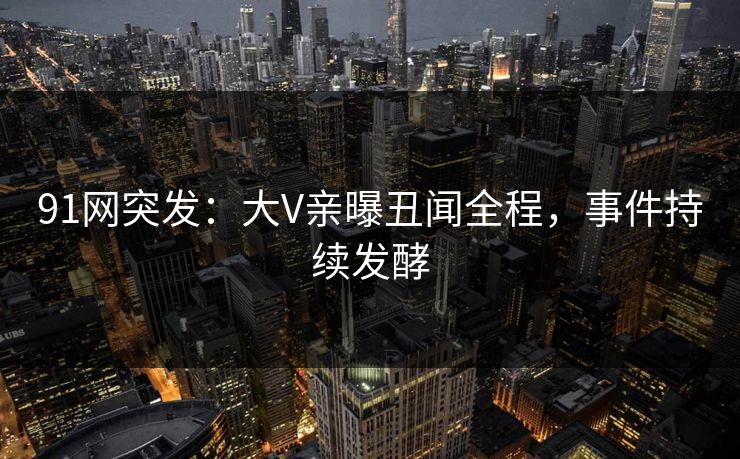 91网突发：大V亲曝丑闻全程，事件持续发酵
