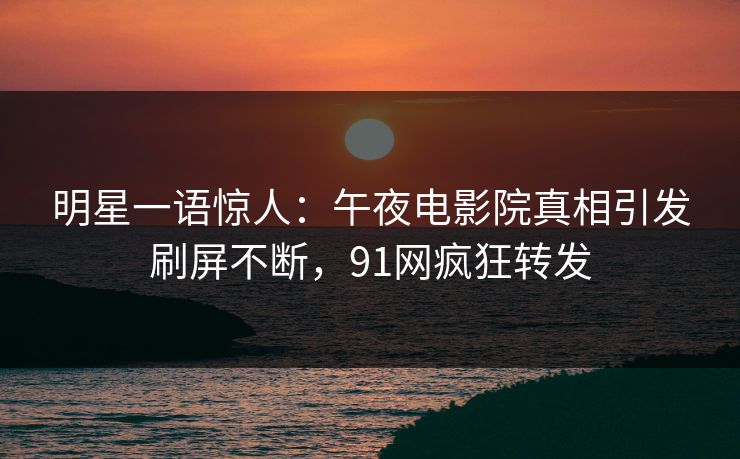 明星一语惊人：午夜电影院真相引发刷屏不断，91网疯狂转发
