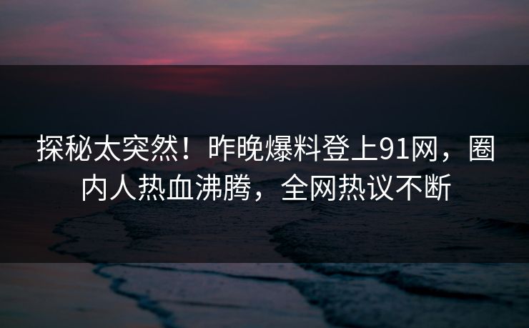 探秘太突然！昨晚爆料登上91网，圈内人热血沸腾，全网热议不断