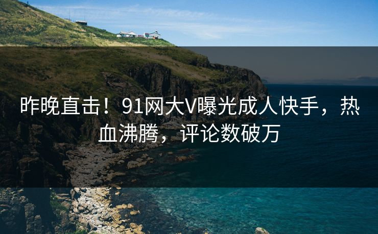 昨晚直击！91网大V曝光成人快手，热血沸腾，评论数破万