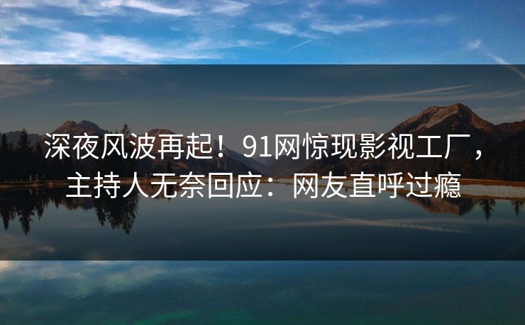 深夜风波再起！91网惊现影视工厂，主持人无奈回应：网友直呼过瘾