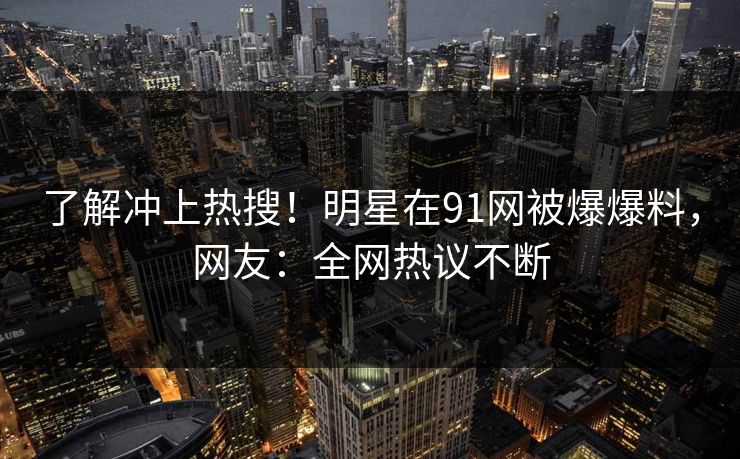 了解冲上热搜！明星在91网被爆爆料，网友：全网热议不断