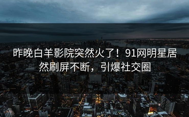 昨晚白羊影院突然火了！91网明星居然刷屏不断，引爆社交圈