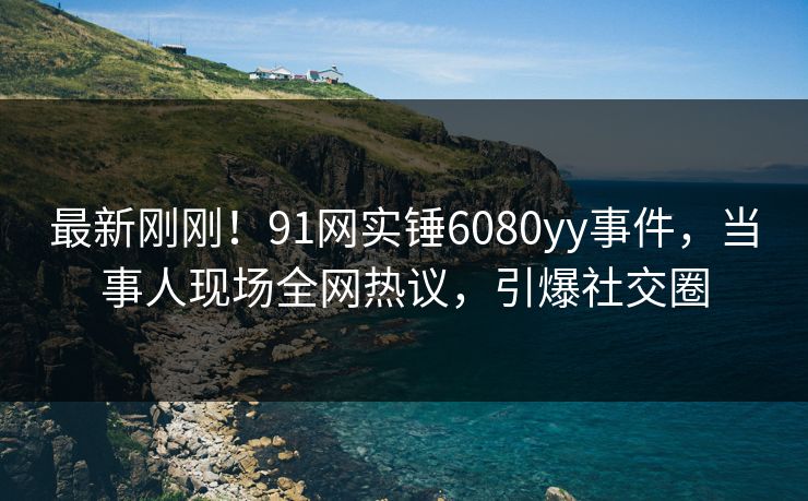 最新刚刚！91网实锤6080yy事件，当事人现场全网热议，引爆社交圈