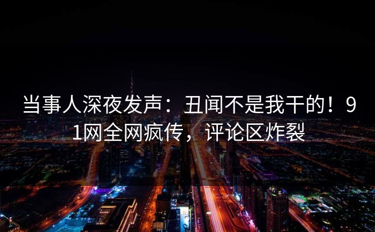 当事人深夜发声：丑闻不是我干的！91网全网疯传，评论区炸裂