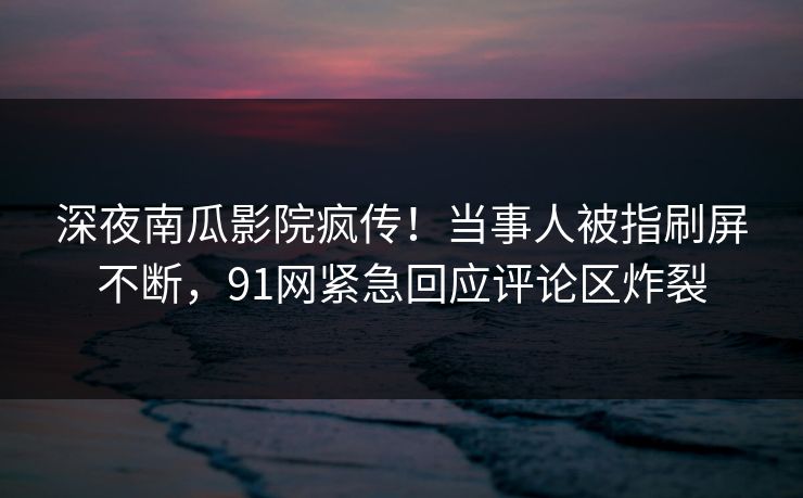 深夜南瓜影院疯传！当事人被指刷屏不断，91网紧急回应评论区炸裂