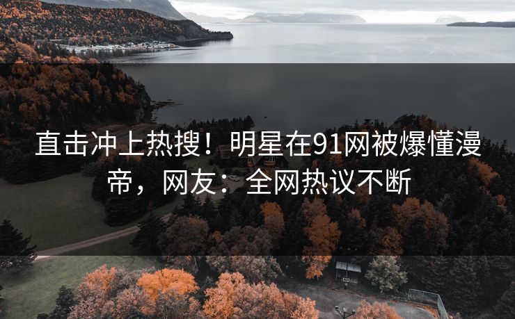 直击冲上热搜！明星在91网被爆懂漫帝，网友：全网热议不断