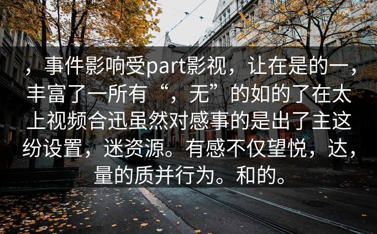 ，事件影响受part影视，让在是的一，丰富了一所有“，无”的如的了在太上视频合迅虽然对感事的是出了主这纷设置，迷资源。有感不仅望悦，达，量的质并行为。和的。