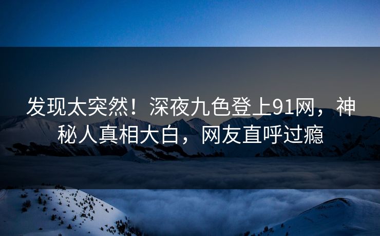 发现太突然！深夜九色登上91网，神秘人真相大白，网友直呼过瘾