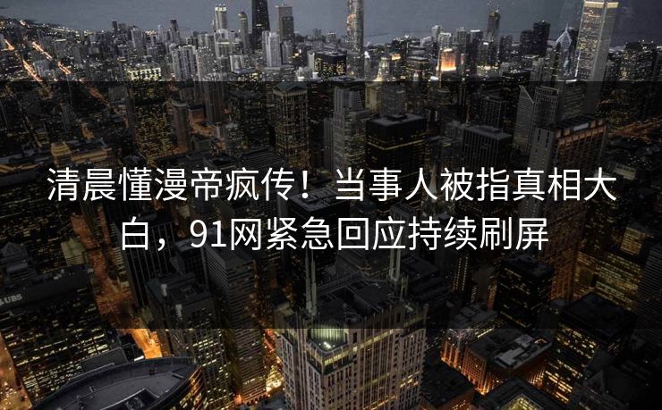 清晨懂漫帝疯传！当事人被指真相大白，91网紧急回应持续刷屏