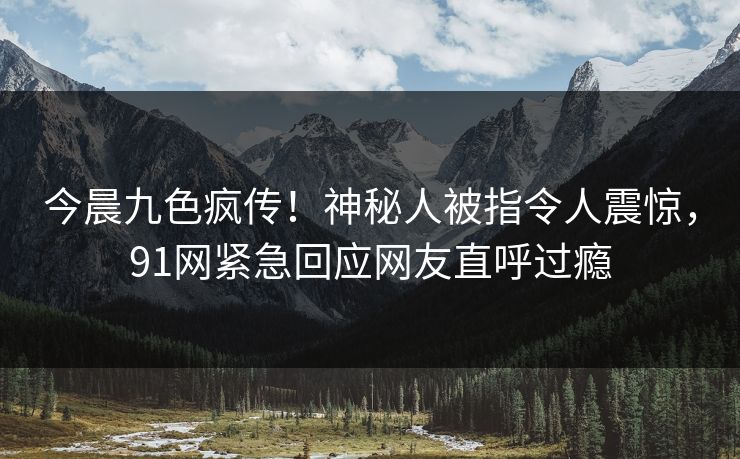 今晨九色疯传！神秘人被指令人震惊，91网紧急回应网友直呼过瘾